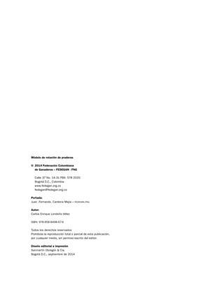 Módulo de rotación de praderas 
© 2014 Federación Colombiana 
de Ganaderos – FEDEGAN - FNG 
Calle 37 No. 14-31 PBX: 578 2020 
Bogotá D.C., Colombia 
www.fedegan.org.co 
fedegan@fedegan.org.co 
Portada: 
Juan .Fernando. Cardona Mejía – fedegan.fng 
Autor: 
Carlos Enrique Londoño Vélez 
ISBN: 978-958-8498-67-6 
Todos los derechos reservados 
Prohibida la reproducción total o parcial de esta publicación, 
por cualquier medio, sin permiso escrito del editor. 
Diseño editorial e impresión 
Sanmartín Obregón & Cía. 
Bogotá D.C., septiembre de 2014 
 