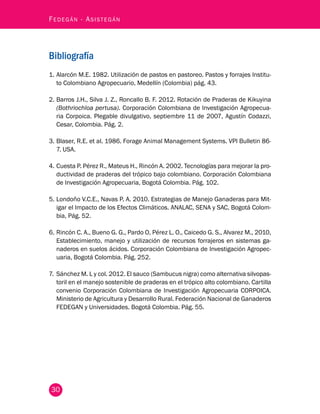 Fedegán - Asistegán 
Bibliografía 
1. Alarcón M.E. 1982. Utilización de pastos en pastoreo. Pastos y forrajes Institu-to 
30 
Colombiano Agropecuario, Medellín (Colombia) pág. 43. 
2. Barros J.H., Silva J. Z., Roncallo B. F. 2012. Rotación de Praderas de Kikuyina 
(Bothriochloa pertusa). Corporación Colombiana de Investigación Agropecua-ria 
Corpoica. Plegable divulgativo, septiembre 11 de 2007, Agustín Codazzi, 
Cesar, Colombia. Pág. 2. 
3. Blaser, R.E. et al. 1986. Forage Animal Management Systems. VPI Bulletin 86- 
7. USA. 
4. Cuesta P. Pérez R., Mateus H., Rincón A. 2002. Tecnologías para mejorar la pro-ductividad 
de praderas del trópico bajo colombiano. Corporación Colombiana 
de Investigación Agropecuaria, Bogotá Colombia. Pág. 102. 
5. Londoño V.C.E., Navas P. A. 2010. Estrategias de Manejo Ganaderas para Mit-igar 
el Impacto de los Efectos Climáticos. ANALAC, SENA y SAC, Bogotá Colom-bia, 
Pág. 52. 
6. Rincón C. A., Bueno G. G., Pardo O, Pérez L. O., Caicedo G. S., Alvarez M., 2010, 
Establecimiento, manejo y utilización de recursos forrajeros en sistemas ga-naderos 
en suelos ácidos. Corporación Colombiana de Investigación Agropec-uaria, 
Bogotá Colombia. Pág. 252. 
7. Sánchez M. L y col. 2012. El sauco (Sambucus nigra) como alternativa silvopas-toril 
en el manejo sostenible de praderas en el trópico alto colombiano. Cartilla 
convenio Corporación Colombiana de Investigación Agropecuaria CORPOICA. 
Ministerio de Agricultura y Desarrollo Rural. Federación Nacional de Ganaderos 
FEDEGAN y Universidades. Bogotá Colombia. Pág. 55. 
 