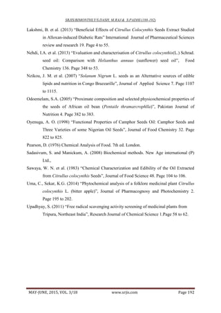 SRJIS/BIMONTHLY/S.DASH, M.RAJ & S.PADHI (188-192)
MAY-JUNE, 2015, VOL. 3/18 www.srjis.com Page 192
Lakshmi, B. et al. (2013) “Beneficial Effects of Citrullus Colocynthis Seeds Extract Studied
in Alloxan-induced Diabetic Rats” International Journal of Pharmaceutical Sciences
review and research 19. Page 4 to 55.
Nehdi, I.A. et al. (2013) “Evaluation and characterisation of Citrullus colocynthis(L.) Schrad.
seed oil: Comparison with Helianthus annuus (sunflower) seed oil”, Food
Chemistry 136. Page 348 to 53.
Nzikou, J. M. et al. (2007) “Solanum Nigrum L. seeds as an Alternative sources of edible
lipids and nutrition in Congo Brazzarille”, Journal of Applied Science 7. Page 1107
to 1115.
Odoemelam, S.A. (2005) “Proximate composition and selected physicochemical properties of
the seeds of African oil bean (Pentaile thramarcrophlla)”, Pakistan Journal of
Nutrition 4. Page 382 to 383.
Oyenuga, A. O. (1998) “Functional Properties of Camphor Seeds Oil: Camphor Seeds and
Three Varieties of some Nigerian Oil Seeds”, Journal of Food Chemistry 32. Page
822 to 825.
Pearson, D. (1976) Chemical Analysis of Food. 7th ed. London.
Sadasivum, S. and Manickum, A. (2008) Biochemical methods. New Age international (P)
Ltd.,
Sawaya, W. N. et al. (1983) “Chemical Characterization and Edibility of the Oil Extracted
from Citrullus colocynthis Seeds”, Journal of Food Science 48. Page 104 to 106.
Uma, C., Sekar, K.G. (2014) “Phytochemical analysis of a folklore medicinal plant Citrullus
colocynthis L. (bitter apple)”, Journal of Pharmacognosy and Photochemistry 2.
Page 195 to 202.
Upadhyay, S. (2011) “Free radical scavenging activity screening of medicinal plants from
Tripura, Northeast India”, Research Journal of Chemical Science 1.Page 58 to 62.
 