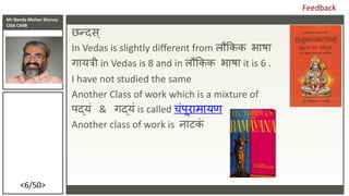 Mr Nanda Mohan Shenoy
CISA CAIIB
<6/50>
छन्दिस्
In Vedas is slightly different from लौककक भाषा
गायिी in Vedas is 8 and in ...