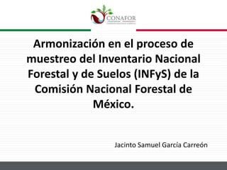 Armonización en el proceso de
muestreo del Inventario Nacional
Forestal y de Suelos (INFyS) de la
Comisión Nacional Forestal de
México.
Jacinto Samuel García Carreón
 