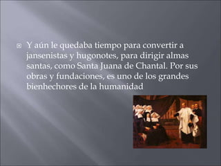 

Y aún le quedaba tiempo para convertir a
jansenistas y hugonotes, para dirigir almas
santas, como Santa Juana de Chantal. Por sus
obras y fundaciones, es uno de los grandes
bienhechores de la humanidad

 