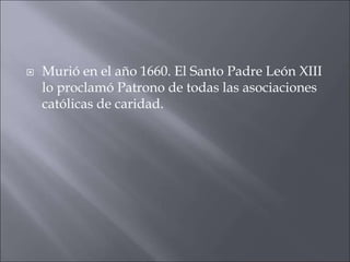 

Murió en el año 1660. El Santo Padre León XIII
lo proclamó Patrono de todas las asociaciones
católicas de caridad.

 