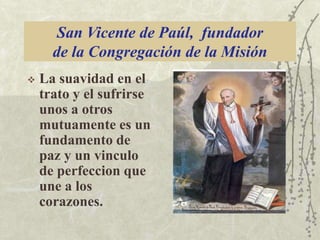 San Vicente de Paúl, fundador
de la Congregación de la Misión


La suavidad en el
trato y el sufrirse
unos a otros
mutuamente es un
fundamento de
paz y un vinculo
de perfeccion que
une a los
corazones.

 