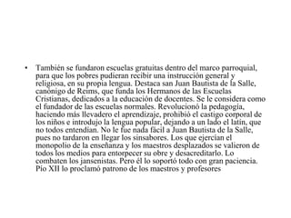 • También se fundaron escuelas gratuitas dentro del marco parroquial,
para que los pobres pudieran recibir una instrucción general y
religiosa, en su propia lengua. Destaca san Juan Bautista de la Salle,
canónigo de Reims, que funda los Hermanos de las Escuelas
Cristianas, dedicados a la educación de docentes. Se le considera como
el fundador de las escuelas normales. Revolucionó la pedagogía,
haciendo más llevadero el aprendizaje, prohibió el castigo corporal de
los niños e introdujo la lengua popular, dejando a un lado el latín, que
no todos entendían. No le fue nada fácil a Juan Bautista de la Salle,
pues no tardaron en llegar los sinsabores. Los que ejercían el
monopolio de la enseñanza y los maestros desplazados se valieron de
todos los medios para entorpecer su obre y desacreditarlo. Lo
combaten los jansenistas. Pero él lo soportó todo con gran paciencia.
Pío XII lo proclamó patrono de los maestros y profesores

 