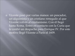

Vicente pasó por varias manos: un pescador,
un alquimista y un cristiano renegado al que
Vicente volvió al cristianismo. Con él llegó
hasta Roma. Entró en contacto con la Curia que
le confió un despacho para Enrique IV. Por este
motivo llegó Vicente a Paris el 1609.

 