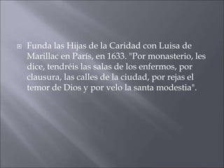 

Funda las Hijas de la Caridad con Luisa de
Marillac en París, en 1633. "Por monasterio, les
dice, tendréis las salas de los enfermos, por
clausura, las calles de la ciudad, por rejas el
temor de Dios y por velo la santa modestia".

 