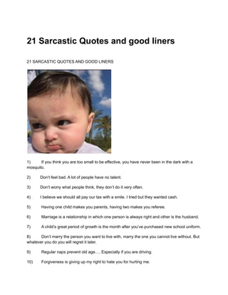 21 Sarcastic Quotes and good liners
21 SARCASTIC QUOTES AND GOOD LINERS
1) If you think you are too small to be effective, you have never been in the dark with a
mosquito.
2) Don’t feel bad. A lot of people have no talent.
3) Don’t worry what people think, they don’t do it very often.
4) I believe we should all pay our tax with a smile. I tried but they wanted cash.
5) Having one child makes you parents, having two makes you referee.
6) Marriage is a relationship in which one person is always right and other is the husband.
7) A child’s great period of growth is the month after you’ve purchased new school uniform.
8) Don’t marry the person you want to live with, marry the one you cannot live without. But
whatever you do you will regret it later.
9) Regular naps prevent old age…. Especially if you are driving.
10) Forgiveness is giving up my right to hate you for hurting me.
 