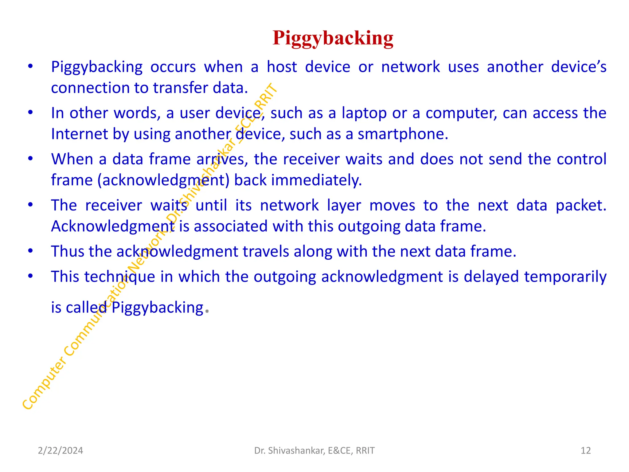 Piggybacking
• Piggybacking occurs when a host device or network uses another device’s
connection to transfer data.
• In other words, a user device, such as a laptop or a computer, can access the
Internet by using another device, such as a smartphone.
• When a data frame arrives, the receiver waits and does not send the control
frame (acknowledgment) back immediately.
• The receiver waits until its network layer moves to the next data packet.
Acknowledgment is associated with this outgoing data frame.
• Thus the acknowledgment travels along with the next data frame.
• This technique in which the outgoing acknowledgment is delayed temporarily
is called Piggybacking.
2/22/2024 12
Dr. Shivashankar, E&CE, RRIT
 