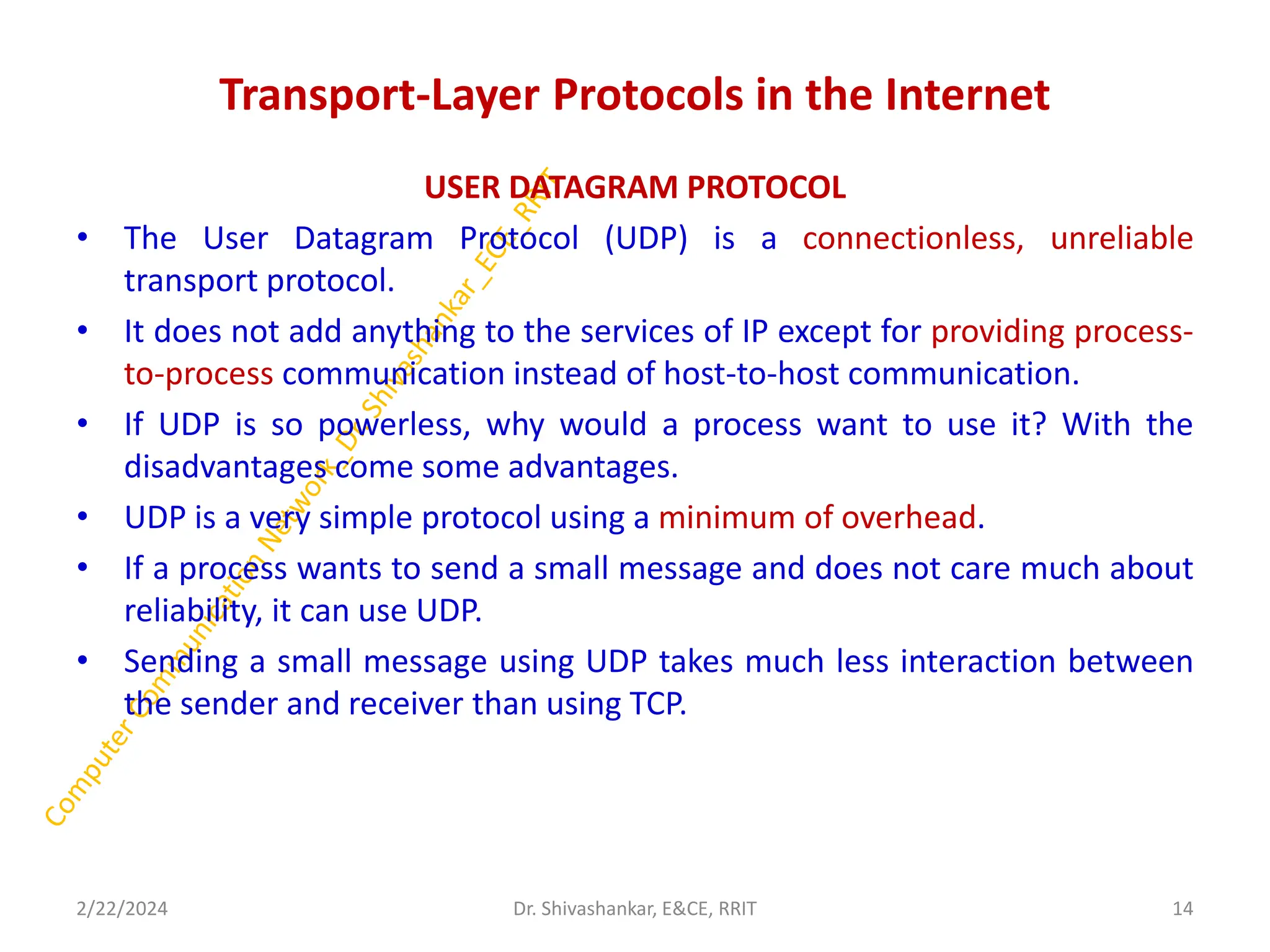 Transport-Layer Protocols in the Internet
USER DATAGRAM PROTOCOL
• The User Datagram Protocol (UDP) is a connectionless, unreliable
transport protocol.
• It does not add anything to the services of IP except for providing process-
to-process communication instead of host-to-host communication.
• If UDP is so powerless, why would a process want to use it? With the
disadvantages come some advantages.
• UDP is a very simple protocol using a minimum of overhead.
• If a process wants to send a small message and does not care much about
reliability, it can use UDP.
• Sending a small message using UDP takes much less interaction between
the sender and receiver than using TCP.
2/22/2024 Dr. Shivashankar, E&CE, RRIT 14
 