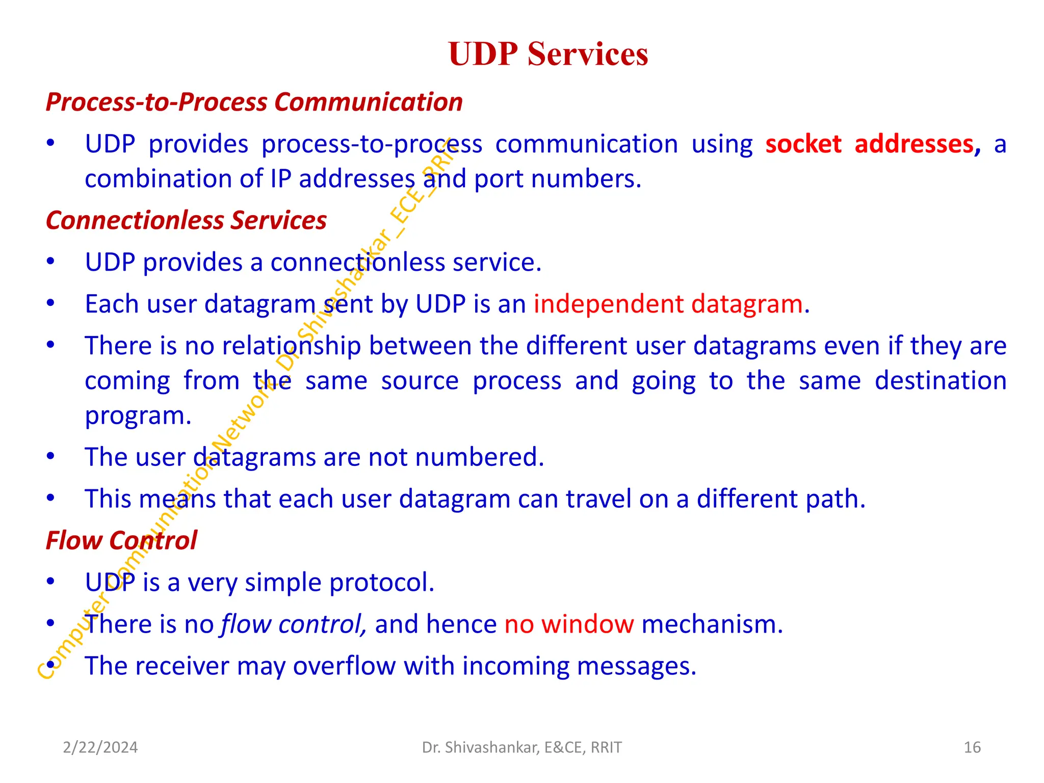 UDP Services
Process-to-Process Communication
• UDP provides process-to-process communication using socket addresses, a
combination of IP addresses and port numbers.
Connectionless Services
• UDP provides a connectionless service.
• Each user datagram sent by UDP is an independent datagram.
• There is no relationship between the different user datagrams even if they are
coming from the same source process and going to the same destination
program.
• The user datagrams are not numbered.
• This means that each user datagram can travel on a different path.
Flow Control
• UDP is a very simple protocol.
• There is no flow control, and hence no window mechanism.
• The receiver may overflow with incoming messages.
2/22/2024 16
Dr. Shivashankar, E&CE, RRIT
 