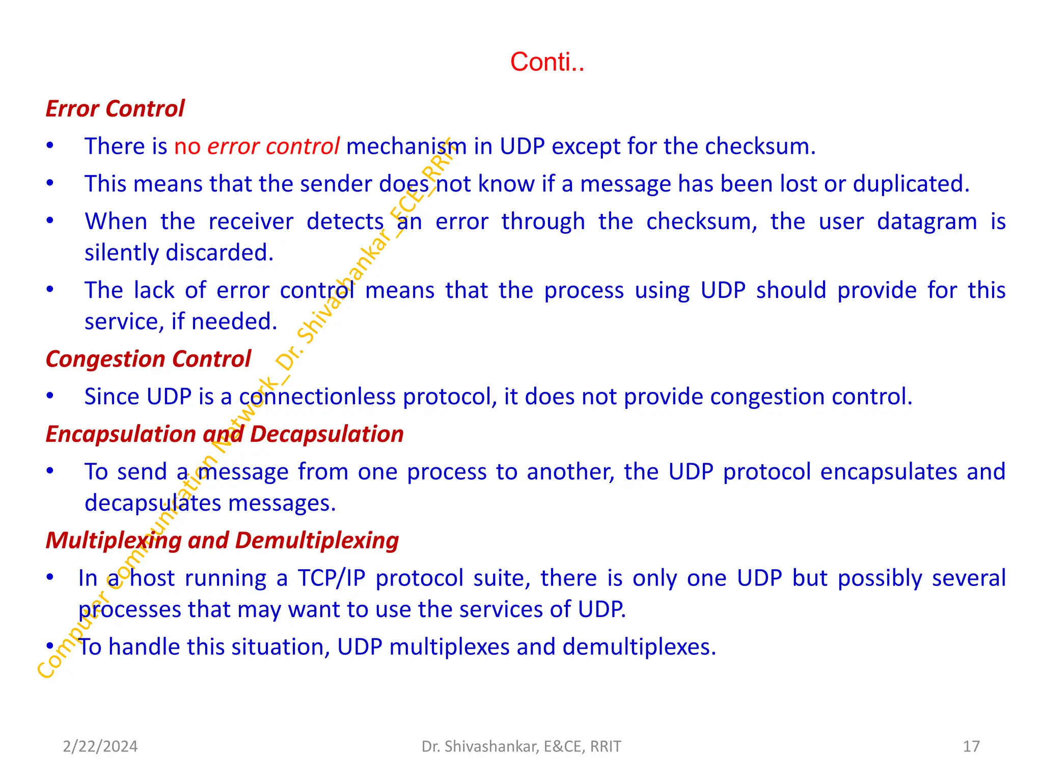 Conti..
Error Control
• There is no error control mechanism in UDP except for the checksum.
• This means that the sender does not know if a message has been lost or duplicated.
• When the receiver detects an error through the checksum, the user datagram is
silently discarded.
• The lack of error control means that the process using UDP should provide for this
service, if needed.
Congestion Control
• Since UDP is a connectionless protocol, it does not provide congestion control.
Encapsulation and Decapsulation
• To send a message from one process to another, the UDP protocol encapsulates and
decapsulates messages.
Multiplexing and Demultiplexing
• In a host running a TCP/IP protocol suite, there is only one UDP but possibly several
processes that may want to use the services of UDP.
• To handle this situation, UDP multiplexes and demultiplexes.
2/22/2024 17
Dr. Shivashankar, E&CE, RRIT
 