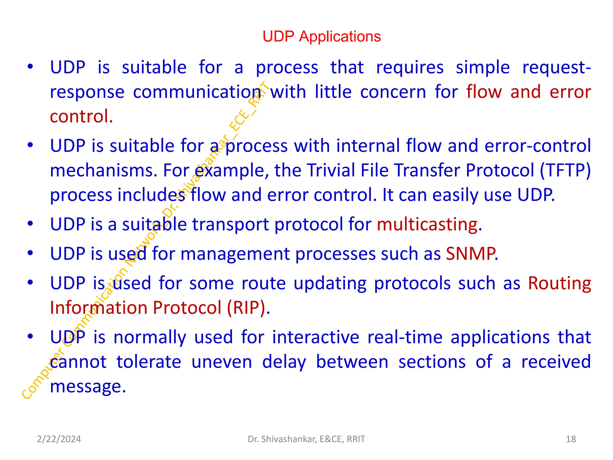 UDP Applications
• UDP is suitable for a process that requires simple request-
response communication with little concern for flow and error
control.
• UDP is suitable for a process with internal flow and error-control
mechanisms. For example, the Trivial File Transfer Protocol (TFTP)
process includes flow and error control. It can easily use UDP.
• UDP is a suitable transport protocol for multicasting.
• UDP is used for management processes such as SNMP.
• UDP is used for some route updating protocols such as Routing
Information Protocol (RIP).
• UDP is normally used for interactive real-time applications that
cannot tolerate uneven delay between sections of a received
message.
2/22/2024 18
Dr. Shivashankar, E&CE, RRIT
 