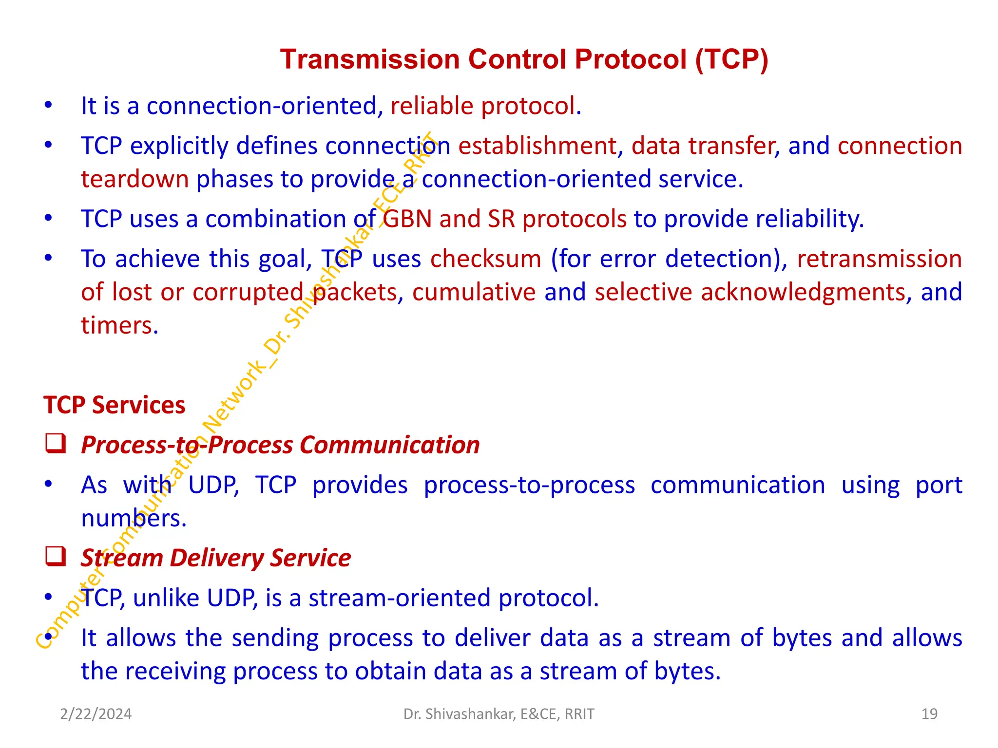 Transmission Control Protocol (TCP)
• It is a connection-oriented, reliable protocol.
• TCP explicitly defines connection establishment, data transfer, and connection
teardown phases to provide a connection-oriented service.
• TCP uses a combination of GBN and SR protocols to provide reliability.
• To achieve this goal, TCP uses checksum (for error detection), retransmission
of lost or corrupted packets, cumulative and selective acknowledgments, and
timers.
TCP Services
❑ Process-to-Process Communication
• As with UDP, TCP provides process-to-process communication using port
numbers.
❑ Stream Delivery Service
• TCP, unlike UDP, is a stream-oriented protocol.
• It allows the sending process to deliver data as a stream of bytes and allows
the receiving process to obtain data as a stream of bytes.
2/22/2024 19
Dr. Shivashankar, E&CE, RRIT
 