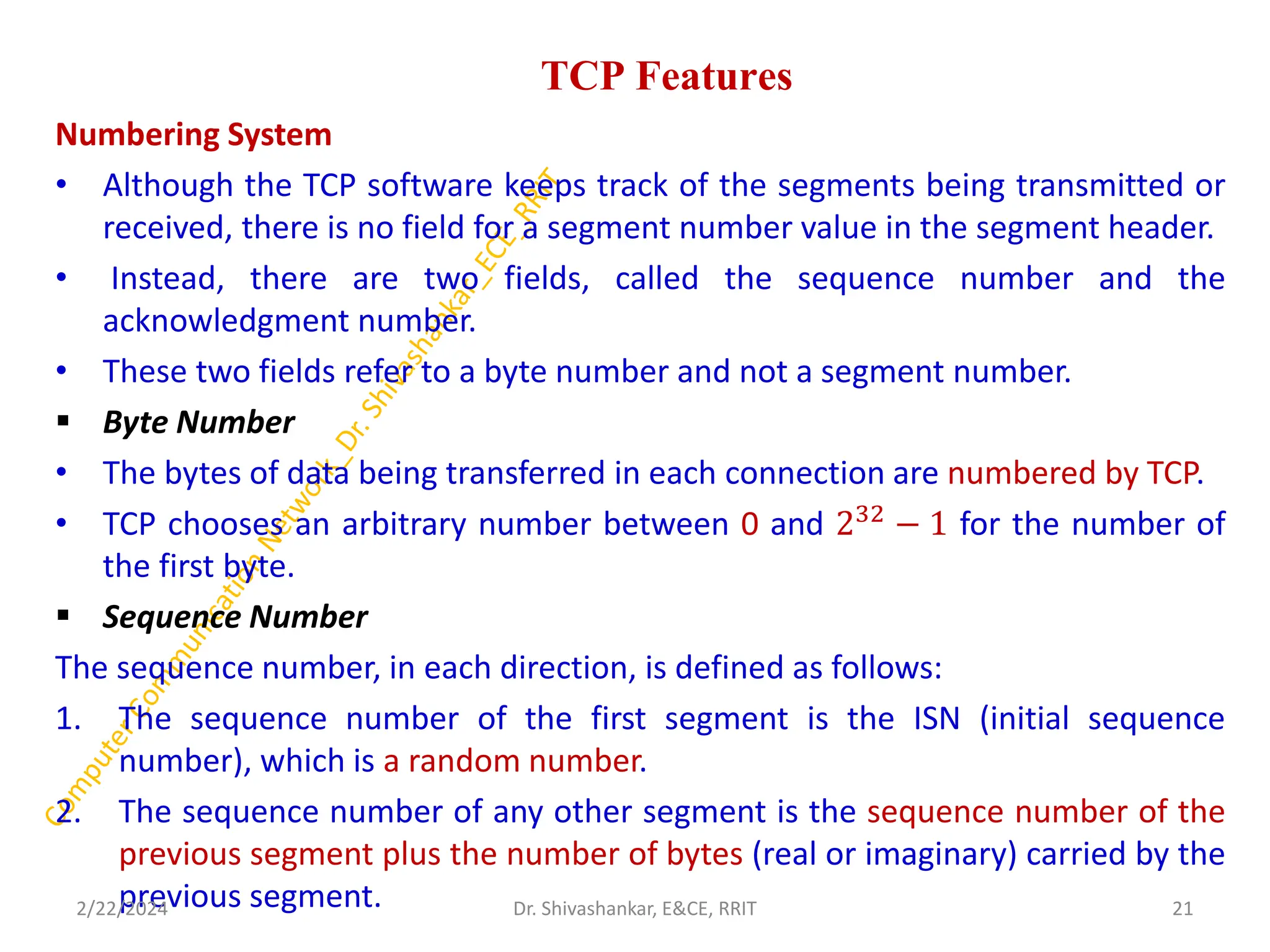 TCP Features
Numbering System
• Although the TCP software keeps track of the segments being transmitted or
received, there is no field for a segment number value in the segment header.
• Instead, there are two fields, called the sequence number and the
acknowledgment number.
• These two fields refer to a byte number and not a segment number.
▪ Byte Number
• The bytes of data being transferred in each connection are numbered by TCP.
• TCP chooses an arbitrary number between 0 and 232
− 1 for the number of
the first byte.
▪ Sequence Number
The sequence number, in each direction, is defined as follows:
1. The sequence number of the first segment is the ISN (initial sequence
number), which is a random number.
2. The sequence number of any other segment is the sequence number of the
previous segment plus the number of bytes (real or imaginary) carried by the
previous segment.
2/22/2024 21
Dr. Shivashankar, E&CE, RRIT
 