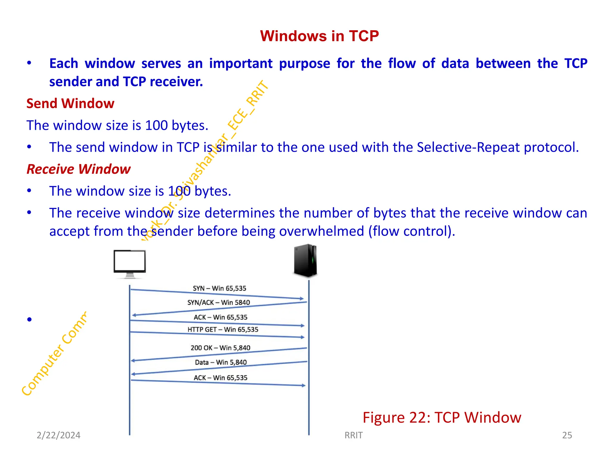Windows in TCP
• Each window serves an important purpose for the flow of data between the TCP
sender and TCP receiver.
Send Window
The window size is 100 bytes.
• The send window in TCP is similar to the one used with the Selective-Repeat protocol.
Receive Window
• The window size is 100 bytes.
• The receive window size determines the number of bytes that the receive window can
accept from the sender before being overwhelmed (flow control).
•
• Figure 22: TCP Window
2/22/2024 25
Dr. Shivashankar, E&CE, RRIT
 