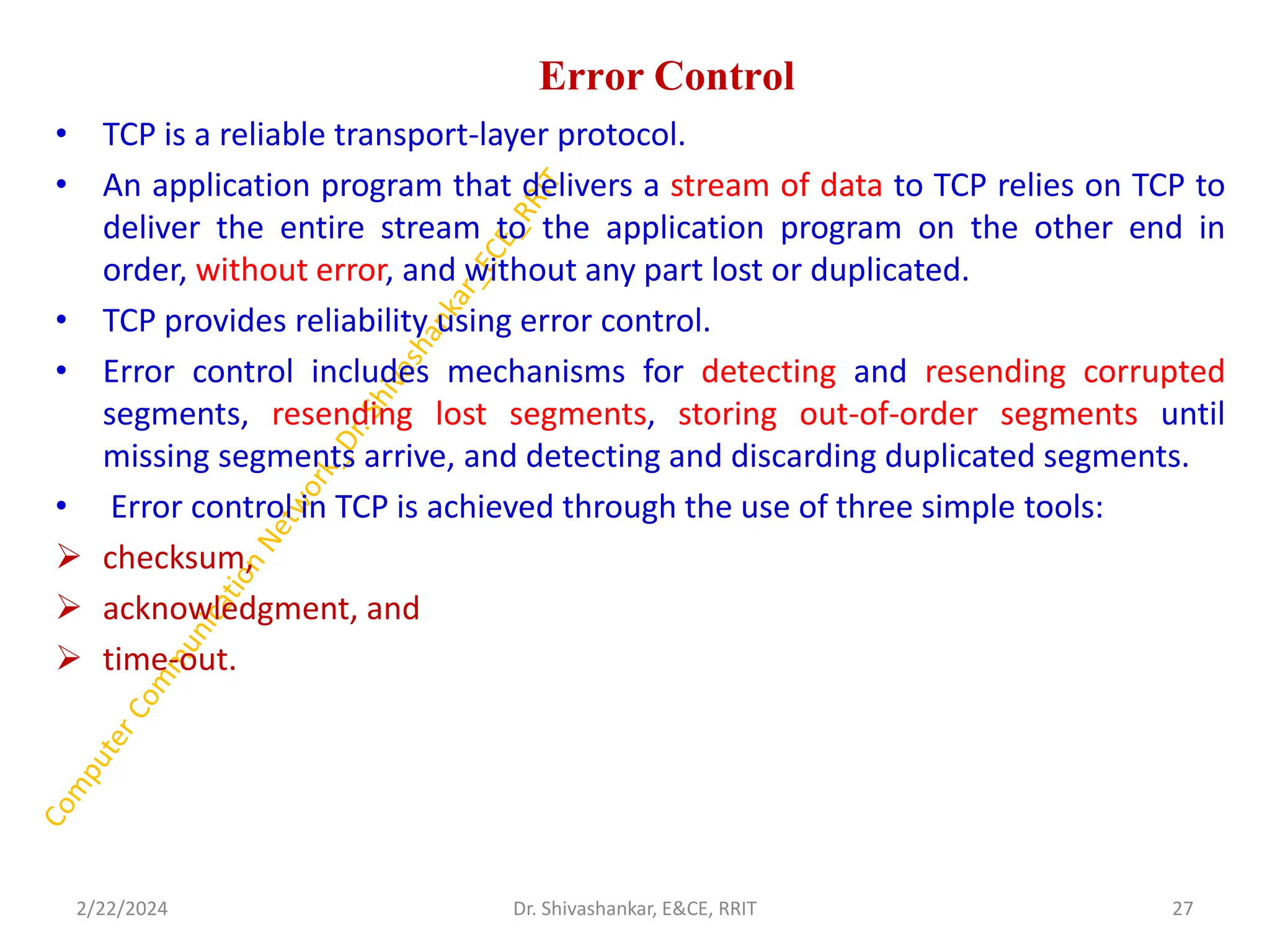 Error Control
• TCP is a reliable transport-layer protocol.
• An application program that delivers a stream of data to TCP relies on TCP to
deliver the entire stream to the application program on the other end in
order, without error, and without any part lost or duplicated.
• TCP provides reliability using error control.
• Error control includes mechanisms for detecting and resending corrupted
segments, resending lost segments, storing out-of-order segments until
missing segments arrive, and detecting and discarding duplicated segments.
• Error control in TCP is achieved through the use of three simple tools:
➢ checksum,
➢ acknowledgment, and
➢ time-out.
2/22/2024 27
Dr. Shivashankar, E&CE, RRIT
 