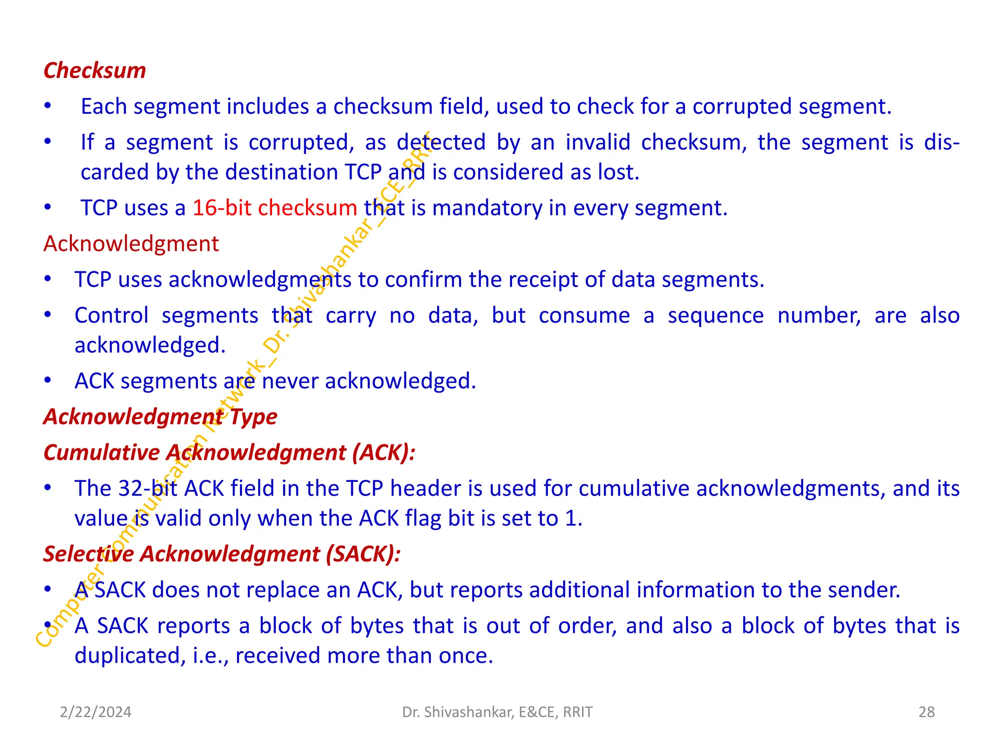 Checksum
• Each segment includes a checksum field, used to check for a corrupted segment.
• If a segment is corrupted, as detected by an invalid checksum, the segment is dis-
carded by the destination TCP and is considered as lost.
• TCP uses a 16-bit checksum that is mandatory in every segment.
Acknowledgment
• TCP uses acknowledgments to confirm the receipt of data segments.
• Control segments that carry no data, but consume a sequence number, are also
acknowledged.
• ACK segments are never acknowledged.
Acknowledgment Type
Cumulative Acknowledgment (ACK):
• The 32-bit ACK field in the TCP header is used for cumulative acknowledgments, and its
value is valid only when the ACK flag bit is set to 1.
Selective Acknowledgment (SACK):
• A SACK does not replace an ACK, but reports additional information to the sender.
• A SACK reports a block of bytes that is out of order, and also a block of bytes that is
duplicated, i.e., received more than once.
2/22/2024 28
Dr. Shivashankar, E&CE, RRIT
 