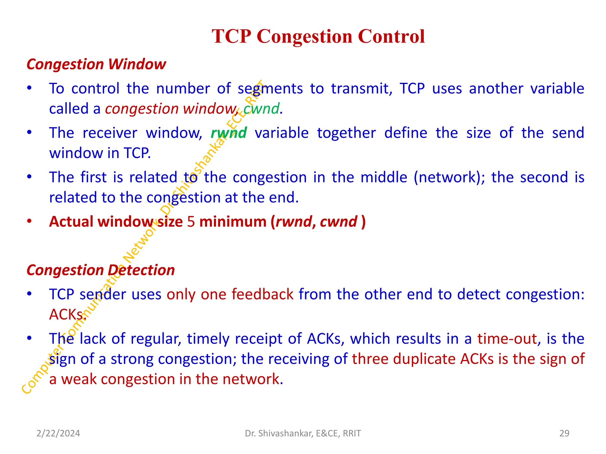 TCP Congestion Control
Congestion Window
• To control the number of segments to transmit, TCP uses another variable
called a congestion window, cwnd.
• The receiver window, rwnd variable together define the size of the send
window in TCP.
• The first is related to the congestion in the middle (network); the second is
related to the congestion at the end.
• Actual window size 5 minimum (rwnd, cwnd )
Congestion Detection
• TCP sender uses only one feedback from the other end to detect congestion:
ACKs.
• The lack of regular, timely receipt of ACKs, which results in a time-out, is the
sign of a strong congestion; the receiving of three duplicate ACKs is the sign of
a weak congestion in the network.
2/22/2024 29
Dr. Shivashankar, E&CE, RRIT
 