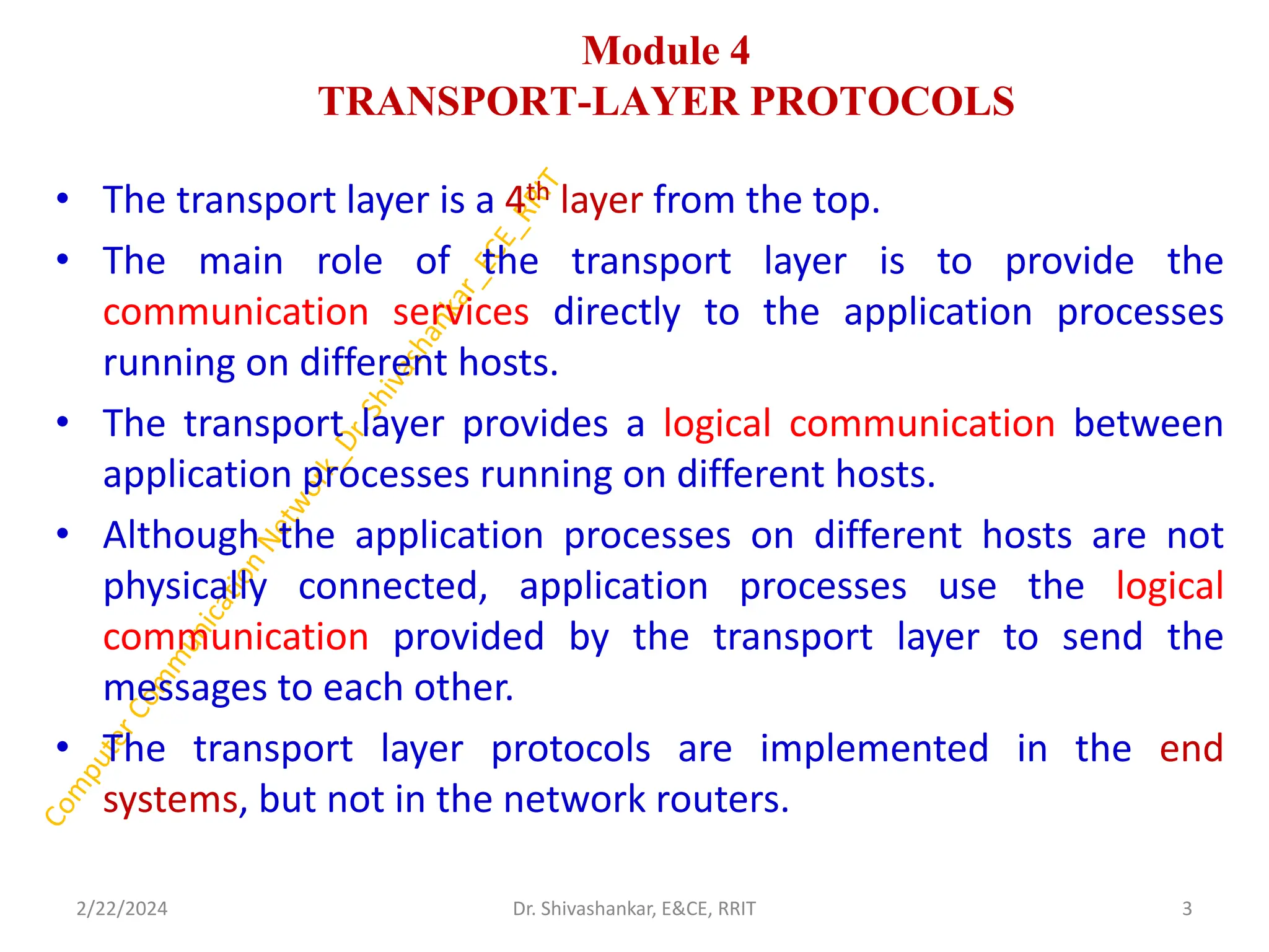 Module 4
TRANSPORT-LAYER PROTOCOLS
• The transport layer is a 4th layer from the top.
• The main role of the transport layer is to provide the
communication services directly to the application processes
running on different hosts.
• The transport layer provides a logical communication between
application processes running on different hosts.
• Although the application processes on different hosts are not
physically connected, application processes use the logical
communication provided by the transport layer to send the
messages to each other.
• The transport layer protocols are implemented in the end
systems, but not in the network routers.
2/22/2024 3
Dr. Shivashankar, E&CE, RRIT
 