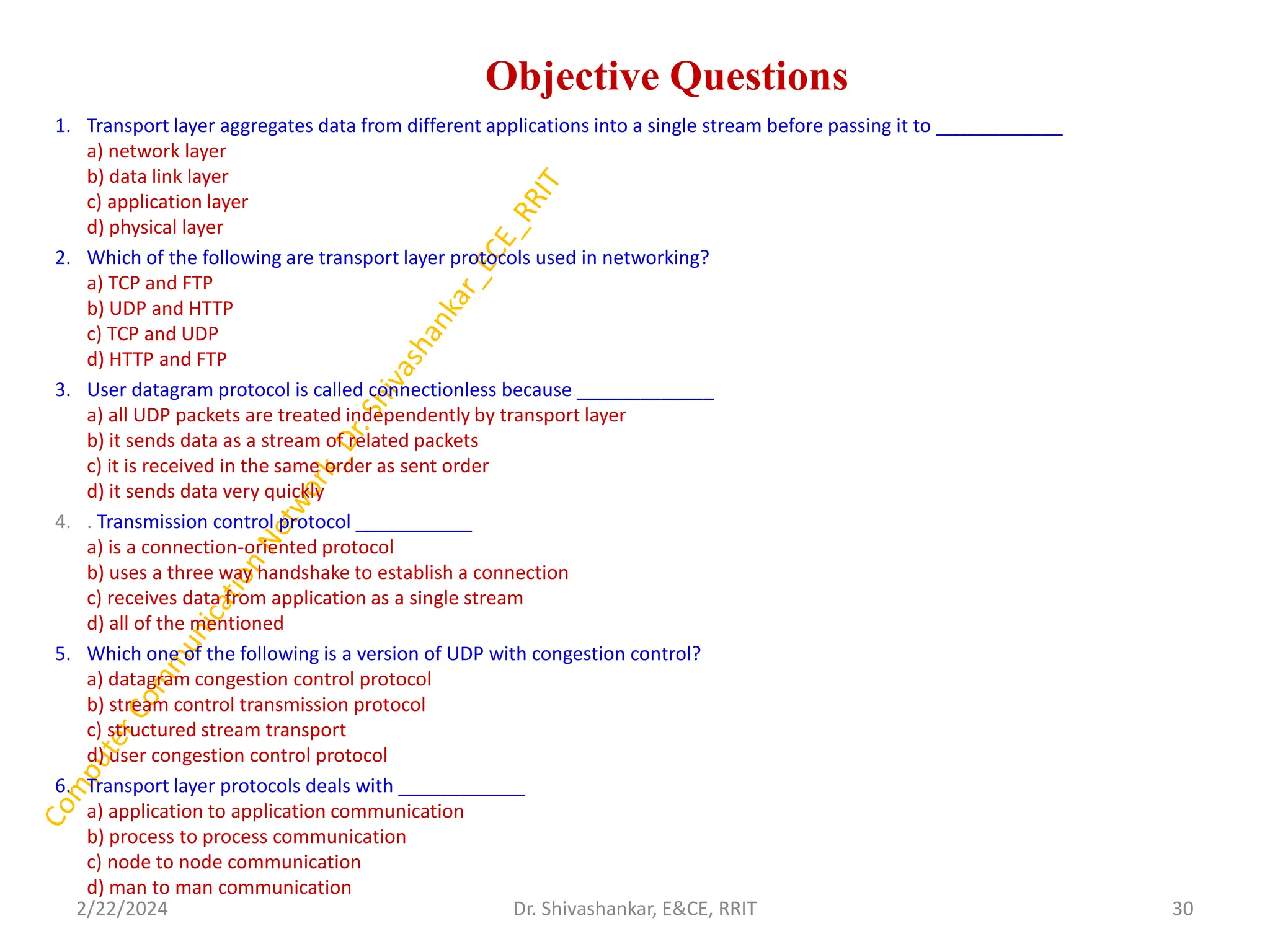 Objective Questions
1. Transport layer aggregates data from different applications into a single stream before passing it to ____________
a) network layer
b) data link layer
c) application layer
d) physical layer
2. Which of the following are transport layer protocols used in networking?
a) TCP and FTP
b) UDP and HTTP
c) TCP and UDP
d) HTTP and FTP
3. User datagram protocol is called connectionless because _____________
a) all UDP packets are treated independently by transport layer
b) it sends data as a stream of related packets
c) it is received in the same order as sent order
d) it sends data very quickly
4. . Transmission control protocol ___________
a) is a connection-oriented protocol
b) uses a three way handshake to establish a connection
c) receives data from application as a single stream
d) all of the mentioned
5. Which one of the following is a version of UDP with congestion control?
a) datagram congestion control protocol
b) stream control transmission protocol
c) structured stream transport
d) user congestion control protocol
6. Transport layer protocols deals with ____________
a) application to application communication
b) process to process communication
c) node to node communication
d) man to man communication
2/22/2024 30
Dr. Shivashankar, E&CE, RRIT
 