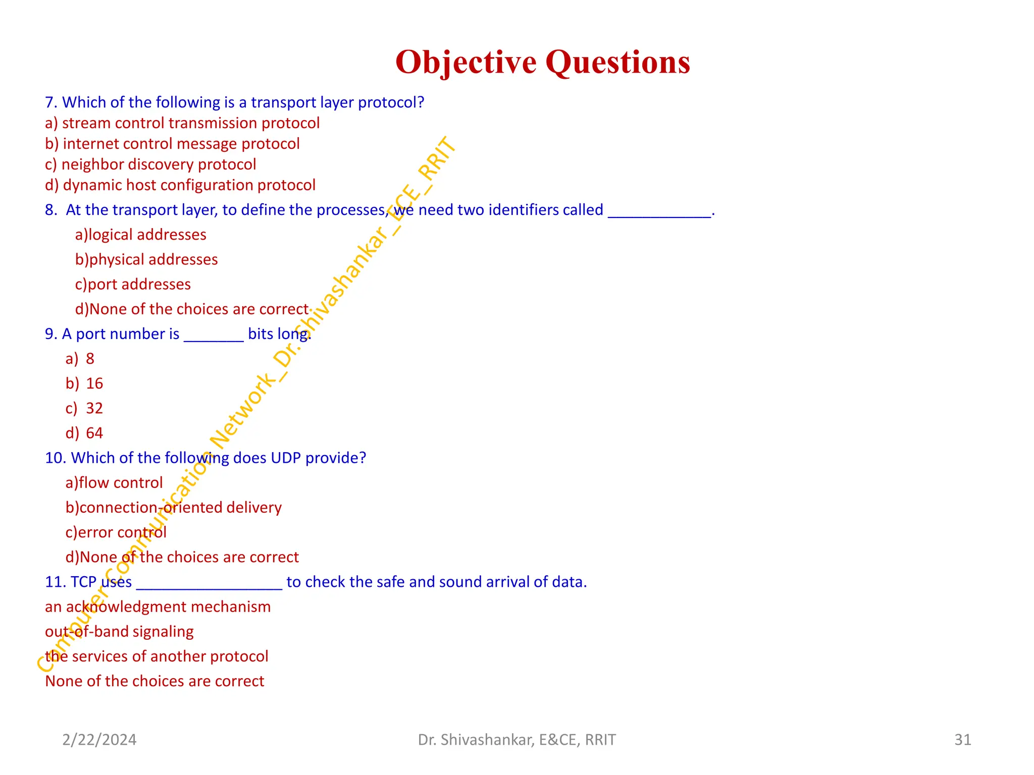 Objective Questions
7. Which of the following is a transport layer protocol?
a) stream control transmission protocol
b) internet control message protocol
c) neighbor discovery protocol
d) dynamic host configuration protocol
8. At the transport layer, to define the processes, we need two identifiers called ____________.
a)logical addresses
b)physical addresses
c)port addresses
d)None of the choices are correct
9. A port number is _______ bits long.
a) 8
b) 16
c) 32
d) 64
10. Which of the following does UDP provide?
a)flow control
b)connection-oriented delivery
c)error control
d)None of the choices are correct
11. TCP uses _________________ to check the safe and sound arrival of data.
an acknowledgment mechanism
out-of-band signaling
the services of another protocol
None of the choices are correct
2/22/2024 31
Dr. Shivashankar, E&CE, RRIT
 