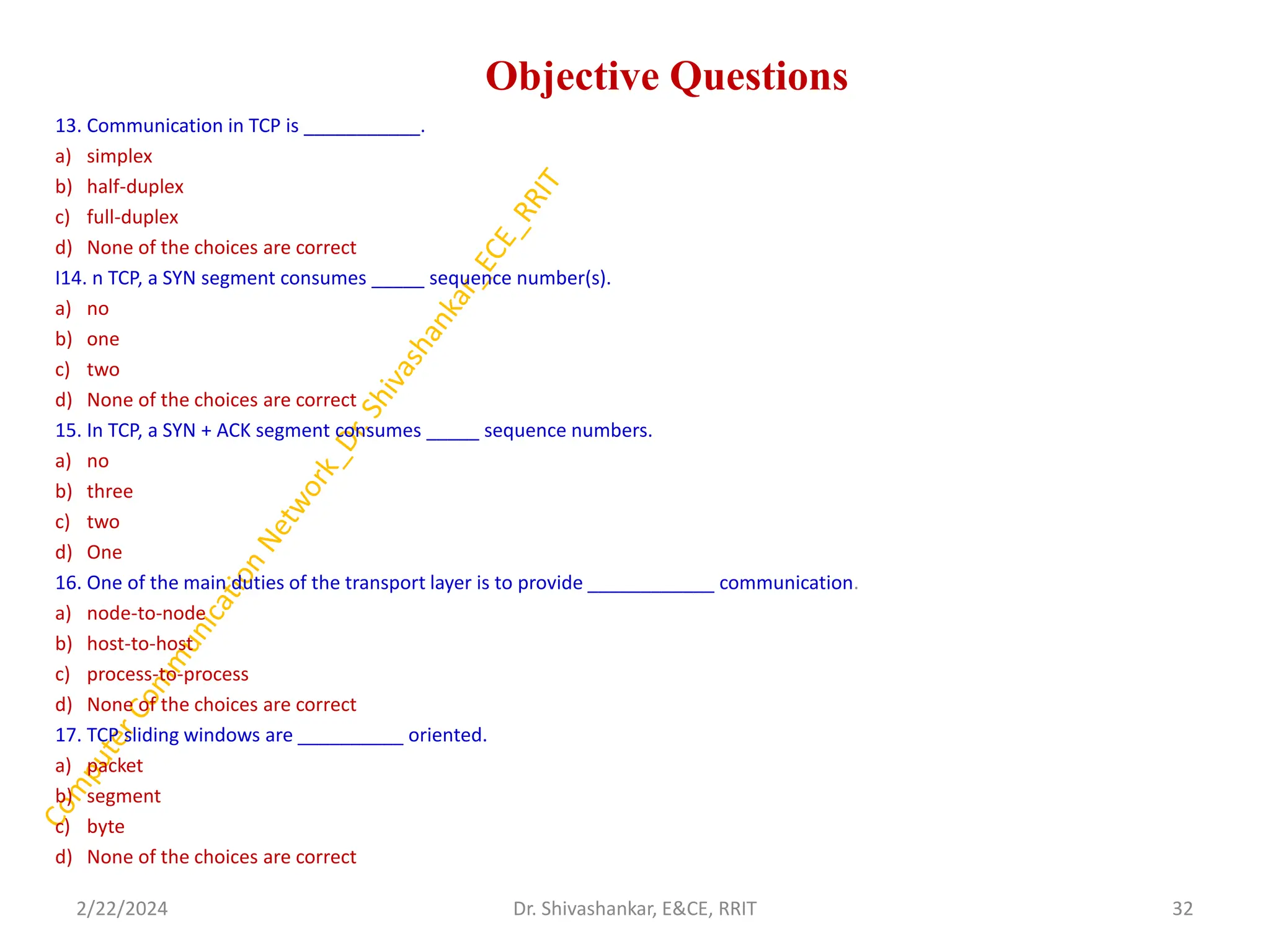 Objective Questions
13. Communication in TCP is ___________.
a) simplex
b) half-duplex
c) full-duplex
d) None of the choices are correct
I14. n TCP, a SYN segment consumes _____ sequence number(s).
a) no
b) one
c) two
d) None of the choices are correct
15. In TCP, a SYN + ACK segment consumes _____ sequence numbers.
a) no
b) three
c) two
d) One
16. One of the main duties of the transport layer is to provide ____________ communication.
a) node-to-node
b) host-to-host
c) process-to-process
d) None of the choices are correct
17. TCP sliding windows are __________ oriented.
a) packet
b) segment
c) byte
d) None of the choices are correct
2/22/2024 32
Dr. Shivashankar, E&CE, RRIT
 