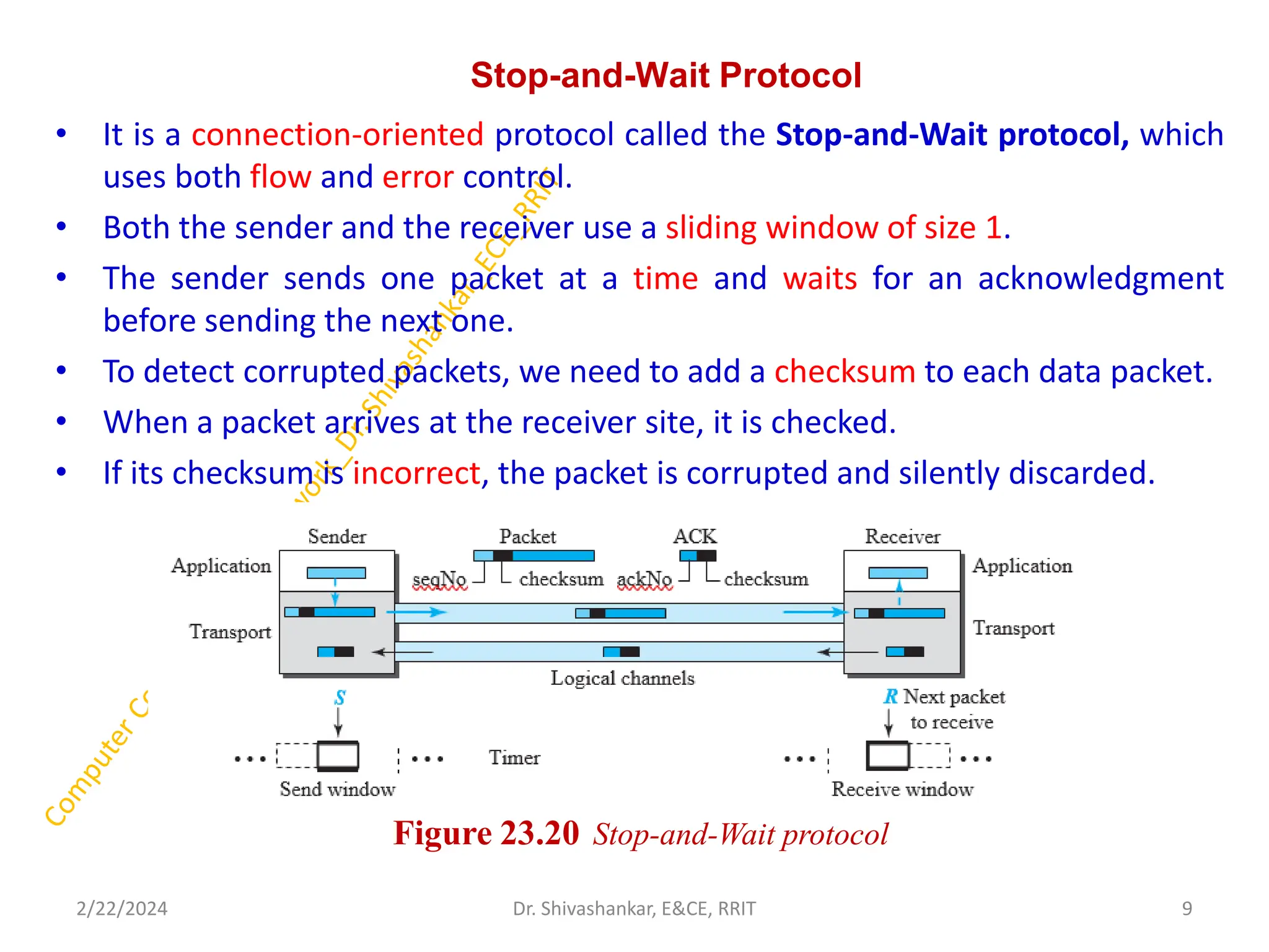 Stop-and-Wait Protocol
• It is a connection-oriented protocol called the Stop-and-Wait protocol, which
uses both flow and error control.
• Both the sender and the receiver use a sliding window of size 1.
• The sender sends one packet at a time and waits for an acknowledgment
before sending the next one.
• To detect corrupted packets, we need to add a checksum to each data packet.
• When a packet arrives at the receiver site, it is checked.
• If its checksum is incorrect, the packet is corrupted and silently discarded.
2/22/2024 9
Dr. Shivashankar, E&CE, RRIT
Figure 23.20 Stop-and-Wait protocol
 