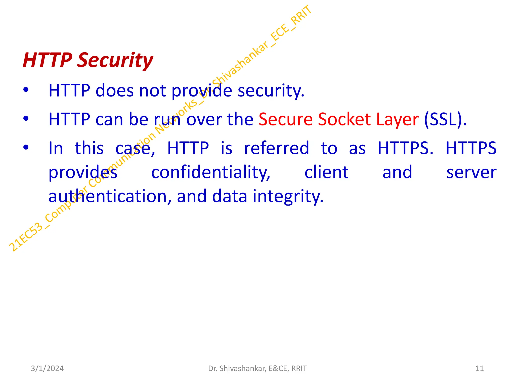 HTTP Security
• HTTP does not provide security.
• HTTP can be run over the Secure Socket Layer (SSL).
• In this case, HTTP is referred to as HTTPS. HTTPS
provides confidentiality, client and server
authentication, and data integrity.
3/1/2024 11
Dr. Shivashankar, E&CE, RRIT
 