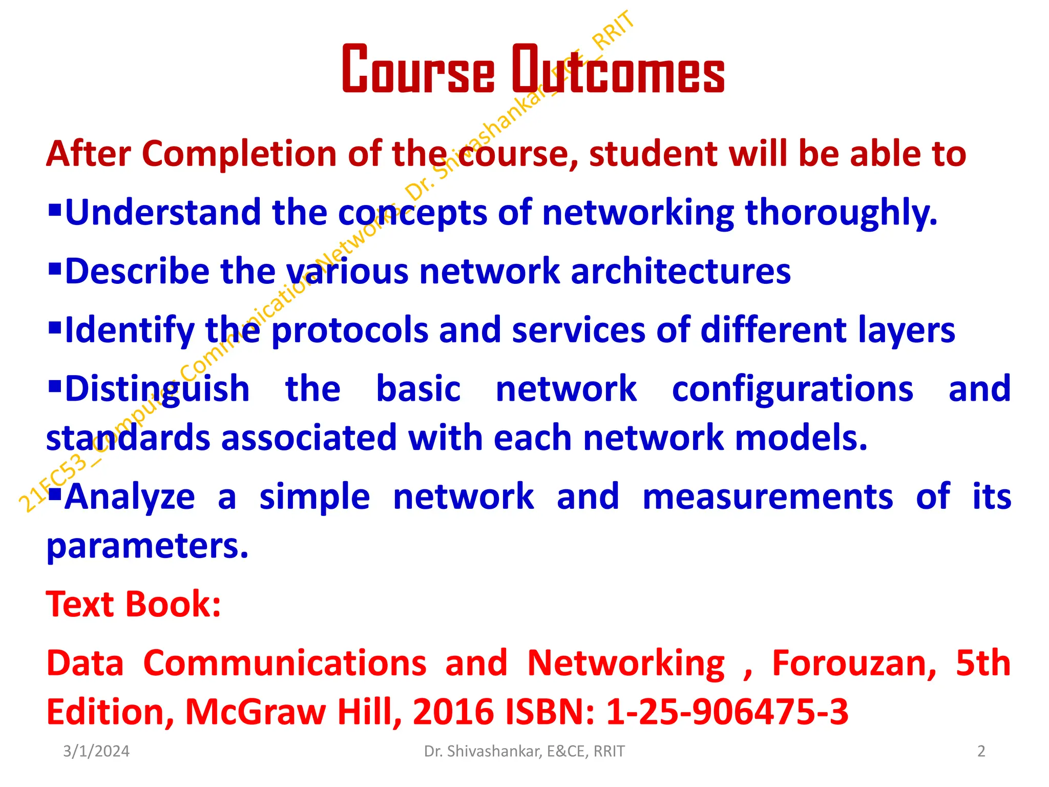Course Outcomes
After Completion of the course, student will be able to
▪Understand the concepts of networking thoroughly.
▪Describe the various network architectures
▪Identify the protocols and services of different layers
▪Distinguish the basic network configurations and
standards associated with each network models.
▪Analyze a simple network and measurements of its
parameters.
Text Book:
Data Communications and Networking , Forouzan, 5th
Edition, McGraw Hill, 2016 ISBN: 1-25-906475-3
3/1/2024 2
Dr. Shivashankar, E&CE, RRIT
 