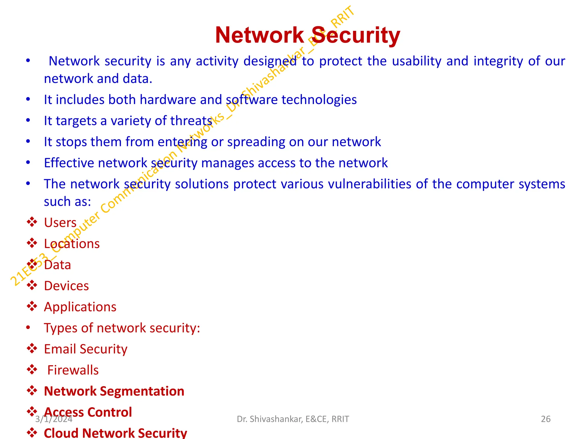 Network Security
• Network security is any activity designed to protect the usability and integrity of our
network and data.
• It includes both hardware and software technologies
• It targets a variety of threats
• It stops them from entering or spreading on our network
• Effective network security manages access to the network
• The network security solutions protect various vulnerabilities of the computer systems
such as:
❖ Users
❖ Locations
❖ Data
❖ Devices
❖ Applications
• Types of network security:
❖ Email Security
❖ Firewalls
❖ Network Segmentation
❖ Access Control
❖ Cloud Network Security
3/1/2024 26
Dr. Shivashankar, E&CE, RRIT
 