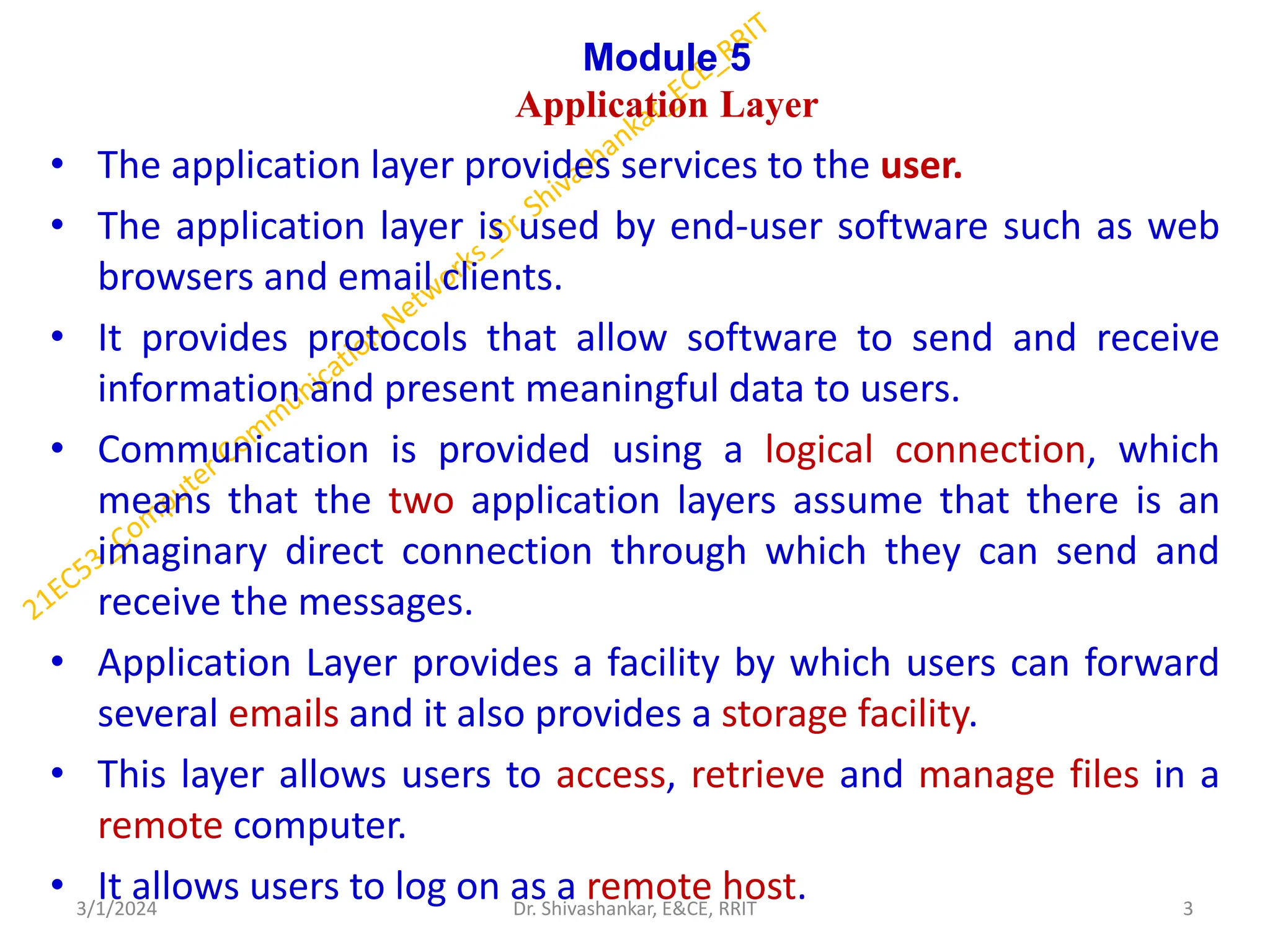 Module 5
Application Layer
• The application layer provides services to the user.
• The application layer is used by end-user software such as web
browsers and email clients.
• It provides protocols that allow software to send and receive
information and present meaningful data to users.
• Communication is provided using a logical connection, which
means that the two application layers assume that there is an
imaginary direct connection through which they can send and
receive the messages.
• Application Layer provides a facility by which users can forward
several emails and it also provides a storage facility.
• This layer allows users to access, retrieve and manage files in a
remote computer.
• It allows users to log on as a remote host.
3/1/2024 3
Dr. Shivashankar, E&CE, RRIT
 