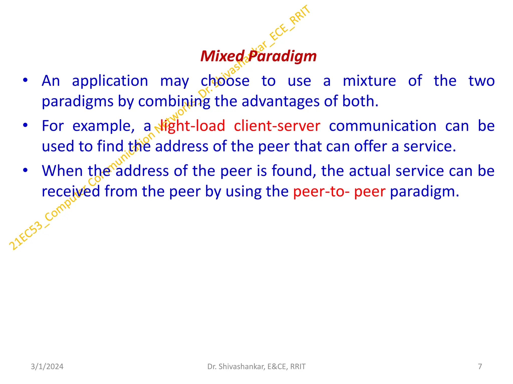 Mixed Paradigm
• An application may choose to use a mixture of the two
paradigms by combining the advantages of both.
• For example, a light-load client-server communication can be
used to find the address of the peer that can offer a service.
• When the address of the peer is found, the actual service can be
received from the peer by using the peer-to- peer paradigm.
3/1/2024 7
Dr. Shivashankar, E&CE, RRIT
 