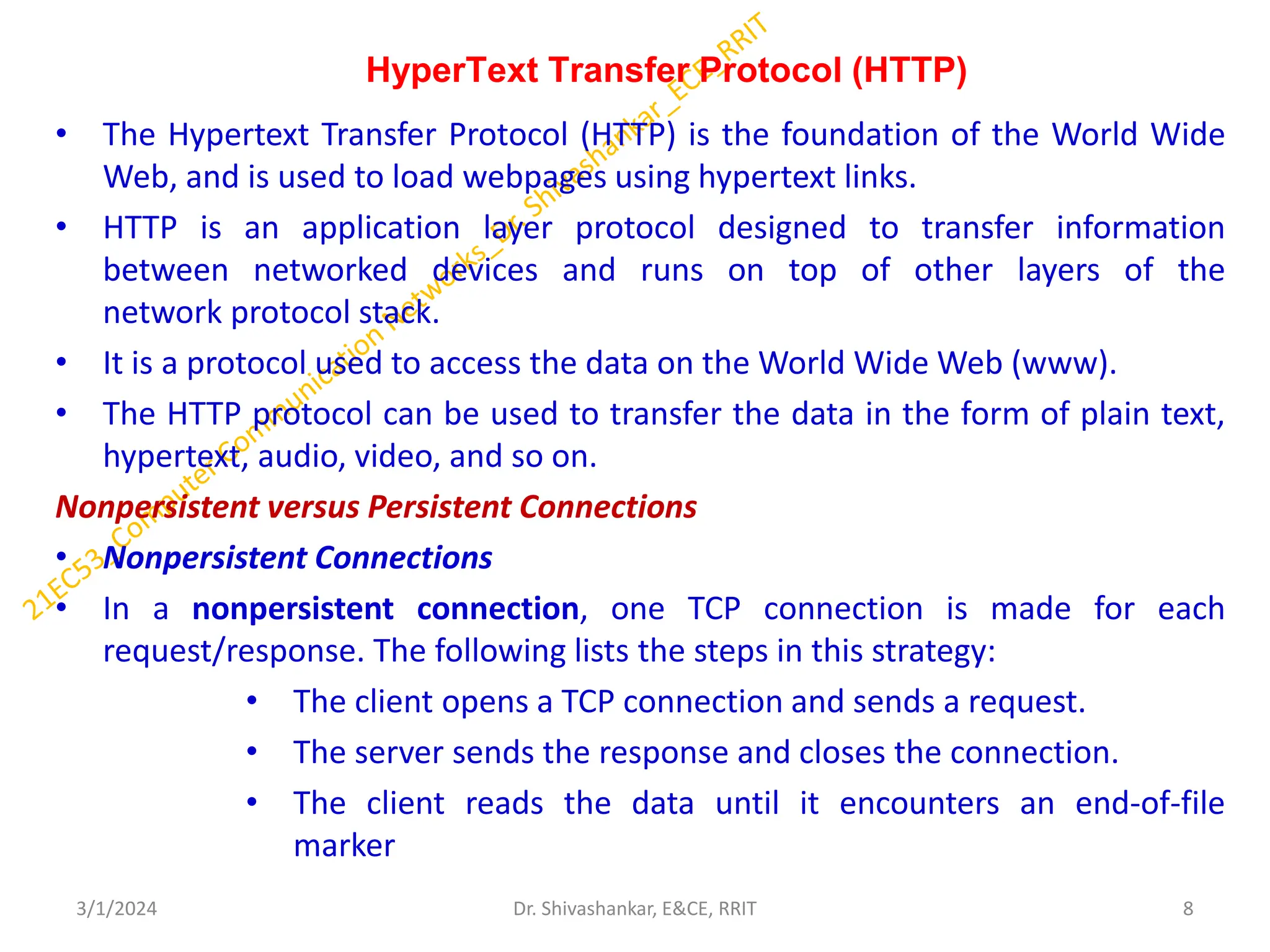 HyperText Transfer Protocol (HTTP)
• The Hypertext Transfer Protocol (HTTP) is the foundation of the World Wide
Web, and is used to load webpages using hypertext links.
• HTTP is an application layer protocol designed to transfer information
between networked devices and runs on top of other layers of the
network protocol stack.
• It is a protocol used to access the data on the World Wide Web (www).
• The HTTP protocol can be used to transfer the data in the form of plain text,
hypertext, audio, video, and so on.
Nonpersistent versus Persistent Connections
• Nonpersistent Connections
• In a nonpersistent connection, one TCP connection is made for each
request/response. The following lists the steps in this strategy:
• The client opens a TCP connection and sends a request.
• The server sends the response and closes the connection.
• The client reads the data until it encounters an end-of-file
marker
3/1/2024 8
Dr. Shivashankar, E&CE, RRIT
 