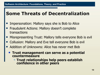 Some Threats of Decentralization Impersonation: Mallory says she is Bob to Alice Fraudulent Actions: Mallory doesn’t complete transactions Misrepresenting Trust: Mallory tells everyone Bob is evil Collusion: Mallory and Eve tell everyone Bob is evil Addition of Unknowns: Alice has never met Bob Trust management can serve as a potential countermeasure Trust relationships help peers establish confidence in other peers 