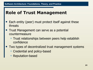 Role of Trust Management Each entity (peer) must protect itself against these threats Trust Management can serve as a potential countermeasure Trust relationships between peers help establish confidence Two types of decentralized trust management systems Credential and policy-based Reputation-based 