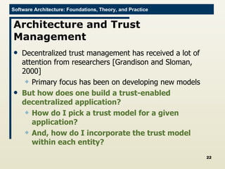 Architecture and Trust Management Decentralized trust management has received a lot of attention from researchers [Grandison and Sloman, 2000] Primary focus has been on developing new models But how does one build a trust-enabled decentralized application? How do I pick a trust model for a given application? And, how do I incorporate the trust model within each entity? 