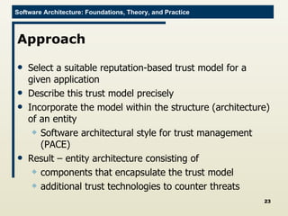 Approach Select a suitable reputation-based trust model for a given application Describe this trust model precisely Incorporate the model within the structure (architecture) of an entity Software architectural style for trust management (PACE) Result – entity architecture consisting of  components that encapsulate the trust model additional trust technologies to counter threats 