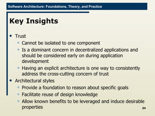Key Insights Trust Cannot be isolated to one component Is a dominant concern in decentralized applications and should be considered early on during application development Having an explicit architecture is one way to consistently address the cross-cutting concern of trust  Architectural styles  Provide a foundation to reason about specific goals Facilitate reuse of design knowledge Allow known benefits to be leveraged and induce desirable properties 