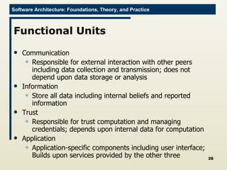 Functional Units Communication Responsible for external interaction with other peers including data collection and transmission; does not depend upon data storage or analysis Information Store all data including internal beliefs and reported information Trust Responsible for trust computation and managing credentials; depends upon internal data for computation Application Application-specific components including user interface; Builds upon services provided by the other three 
