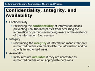Confidentiality, Integrity, and Availability  Confidentiality Preserving the  confidentiality  of information means preventing unauthorized parties from accessing the information or perhaps even being aware of the existence of the information. I.e., secrecy. Integrity Maintaining the  integrity  of information means that only authorized parties can manipulate the information and do so only in authorized ways. Availability Resources are  available  if they are accessible by authorized parties on all appropriate occasions.  