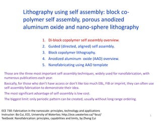 Lithography using self assembly: block co-
polymer self assembly, porous anodized
aluminum oxide and nano-sphere lithography
1. Di-block copolymer self assembly overview.
2. Guided (directed, aligned) self assembly.
3. Block copolymer lithography.
4. Anodized aluminum oxide (AAO) overview.
5. Nanofabricating using AAO template
Those are the three most important self-assembly techniques, widely used for nanofabrication, with
numerous publications each year.
Basically, for those who don’t have access or don’t like too much EBL, FIB or imprint, they can often use
self-assembly fabrication to demonstrate their idea.
The most significant advantage of self-assembly is low cost.
The biggest limit: only periodic pattern can be created, usually without long range ordering.
1
ECE 730: Fabrication in the nanoscale: principles, technology and applications
Instructor: Bo Cui, ECE, University of Waterloo; http://ece.uwaterloo.ca/~bcui/
Textbook: Nanofabrication: principles, capabilities and limits, by Zheng Cui
 