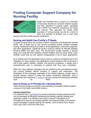 Finding Computer Support Company for
Nursing Facility
                              Health care facilities have a history of a mismatch
                              of resources devoted to computer network support
                              and their objective IT support needs, especially
                              when HIPAA and HITECH compliance are taken
                              into account. This approach by mostly small
                              operators of nursing homes has led to a trend of
                              fines and closings of facilities due to poor data
security and lack of data security compliance.

Nursing and Health Care Facility’s IT Needs
A typical nursing home has at least a dozen computers and sometimes several
dozen with at least one or two servers providing clinical software package
hosting. Additional hosting is provided to email applications, time-clock programs,
and other applications. Additional servers could be utilized for Remote Desktop
Protocol (RDP) and other uses. The environment usually includes a domain
setup and multi-site links between several facilities and the home office. Each
facilities could have its own specific configurations in all of these applications.

As is evident from the description above, there is a level of complexity due to the
integration of many systems and applications across locations that could pose a
risk to both system stability, integrity, and security compliance. A design and a
comprehensive plan is necessary in systems that have such complexity.

Often the many software packages that are utilized by the convalescent homes
and nursing facilities require constant IT support and supervision. The
developers of the packages, especially of the clinical software, usually need to
provide periodic support to keep the system functioning effectively. Only a
professional and organized IT support company should be maintaining networks
such                 as                these.

How to Chose an IT Provider for a Nursing Home
There three key factors to consider when selecting a computer network support
company in the health care facility industry.

Industry Experience
It is critical for the IT consulting firm to have extensive industry experience that
can be leveraged to efficiently maintaining the facility’s specific network and
application needs. It is inefficient and risky to entrust IT operations to IT
consulting firms that do not possess specific and extensive skills in the clinical
support packages currently used by the industry, such as Quick Care, Keane
Care, Accu Care, and Point Click Care.
 