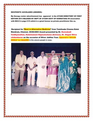 RECIPIENTS /ACCOLADES (AWARDS):
My therapy center advertisement has appeared in the AYUSH DIRECTORY OF FIRST
EDITION 2013 RELESED BY DEPT OF AYUSH GOVT OF KARNATAKA IN association
with BIZ-X in page # 91.which is a great honour as private practitioner like us.
Recipient for “Best in Alternative Medicine” from Tamilnadu Cinema Kalai
Mandram, Chennai. 29/06/2003 Award presented by Dr. Kunnakudi
Vaidhyanathan, Kalaimamani Rajasulochana (Actress), Dr. Sirgazi Shiva
chidambaran on the occasion of Silver Jubilee Year. Appeared in “DECCAN
HERALD “on 13july2003 in the column people in news.
 
