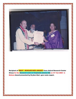 Recipient of “BEST RESEARCHER AWARD” from clinical Research Center
Orissa for the Research work on Terpinoids (Aroma Oil) on 31st 0ct 2004 in
Balasur.Award presented by Dr.jiten bhat pyra vastu expert.
 