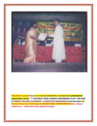Felicitation received from sri sri vijnananidithirtha swamiji of sri padarajmutt
ragavendra colony 3RD
NATIONAL VEDIC SCIENCE CONFERENCE 23-25TH
JAN 2009
AT NMKRV COLLEGE JAYANAGAR in SHASVATHI SABANGANA Presented paper on
Chemical Science& Technology In ANCIENT INDIA AROMATHERAPY{.the college I
studied b.sc., medicinal botany (applied botany)}
 
