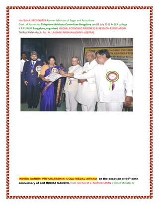 Hon’ble A. KRISHNAPPA Former Minister of Sugar and Articulture
Govt. of Karnataka Telephone Advisory Committee Bangalore ,on 03 july 2011 in SEA college
K.R.PURAM Bangalore ,organised GLOBAL ECONOMIC PROGRESS & RESEACH ASSOCIATION
THIRUVANNAMALAI Mr. M. LAKSHMI NARAYANASAMY.-(GEPRA).
INDIRA GANDHI PRIYADARSHINI GOLD MEDAL AWARD on the occation of 94th
birth
anniversary of smt INDIRA GANDHI, from Hon’ble M.V. RAJASEKHARAN Former Minister of
 