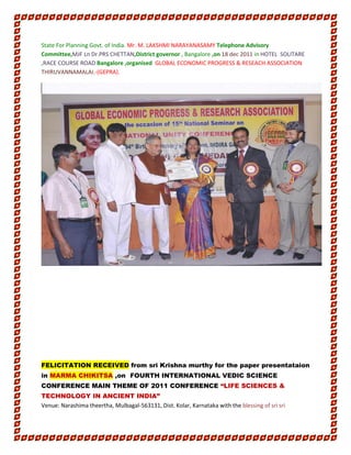 State For Planning Govt. of India. Mr. M. LAKSHMI NARAYANASAMY Telephone Advisory
Committee,MJF Ln Dr.PRS CHETTAN,District governor , Bangalore ,on 18 dec 2011 in HOTEL SOLITARE
,RACE COURSE ROAD Bangalore ,organised GLOBAL ECONOMIC PROGRESS & RESEACH ASSOCIATION
THIRUVANNAMALAI.-(GEPRA).
FELICITATION RECEIVED from sri Krishna murthy for the paper presentataion
in MARMA CHIKITSA ,on FOURTH INTERNATIONAL VEDIC SCIENCE
CONFERENCE MAIN THEME OF 2011 CONFERENCE “LIFE SCIENCES &
TECHNOLOGY IN ANCIENT INDIA”
Venue: Narashima theertha, Mulbagal-563131, Dist. Kolar, Karnataka with the blessing of sri sri
 