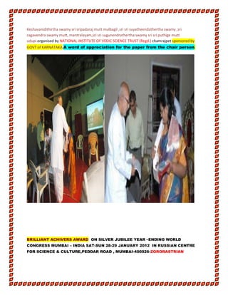 Keshavanidithirtha swamy sri sripadaraj mutt mulbagil ,sri sri suyatheendathertha swamy ,sri
ragavendra swamy mutt, mantralayam,sri sri sugunendrathertha swamy sri sri puthige mutt
udupi.organised by NATIONAL INSTITUTE OF VEDIC SCIENCE TRUST (Regd.) chamrajpet sponsored by
GOVT of KARNATAKA.A word of appreciation for the paper from the chair person.
BRILLIANT ACHIVERS AWARD ON SILVER JUBILEE YEAR –ENDING WORLD
CONGRESS MUMBAI – INDIA SAT-SUN 28-29 JANUARY 2012 IN RUSSIAN CENTRE
FOR SCIENCE & CULTURE,PEDDAR ROAD , MUMBAI-400026-ZORORASTRIAN
 