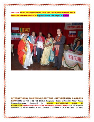 COLLEGE. word of appreciation from the chair personDAME PROF
MASTER MEHER MOOS & organizer for the paper & attire
INTERNATIONAL CONFERENCE ON YOGA – NATUROPATHY & AROGYA
EXPO 2012 on 9-10-11-12 FEB 2012 at Bengaluru – India at Gayathri Vihar, Palace
Ground,Bengaluru. Organised by AYUSH DEPARTMENT -GOVT OF
KARNATAKA,SUBMITTED ARTICLE ON MEDICINAL AROMATHERAPY to the scientific
committee ,& has PUBLISHED THE ARTICLE IN SOVENIER & PRESENTED THE
 